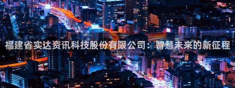 福建省实达资讯科技股份有限公司：智慧未来的新征程
